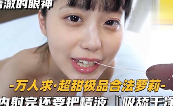 万人求超甜极品合法萝莉内射完还要把精液吸舔干净
