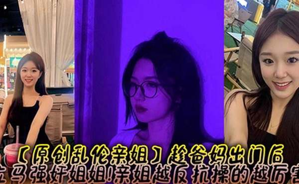 【原创乱伦亲姐】趁爸妈出门后，立马强奸姐姐!亲姐越反抗操的越厉害