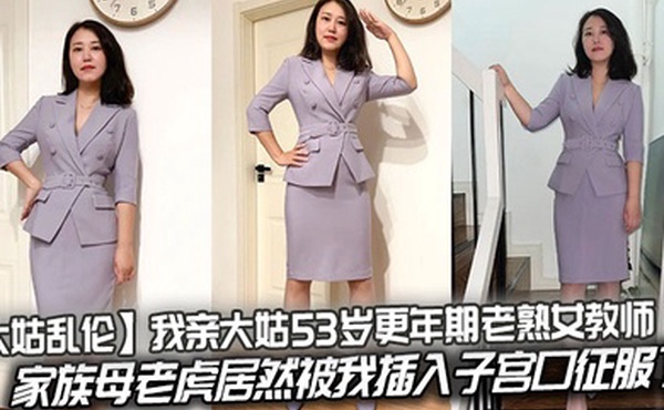 【大姑乱伦】我亲大姑53岁更年期老熟女教师，家族母老虎居然被我插入子宫口征服了