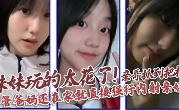 【兄妹乱伦】妹妹玩的太花了!亲哥抓到把柄，不管爸妈还在家就直接强行内射亲妹