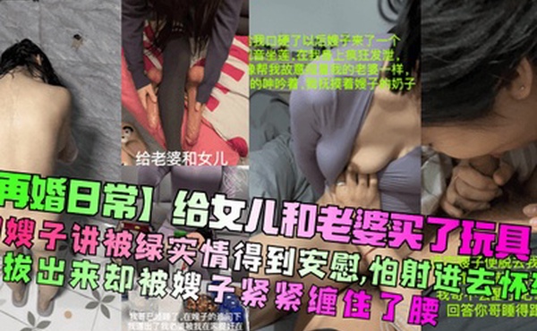 【再婚日常】给女儿和老婆买了玩具！和嫂子讲被绿实情得到安慰，怕射进去怀孕想拔出来却被嫂子紧紧缠住了腰！