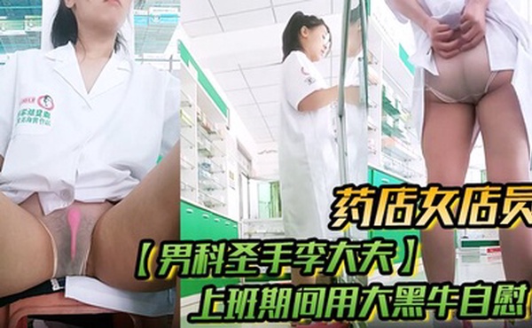 药店女店员，【男科圣手李大夫】，上班期间用大黑牛自慰，时不时有客人来，玩得就是刺激，真实