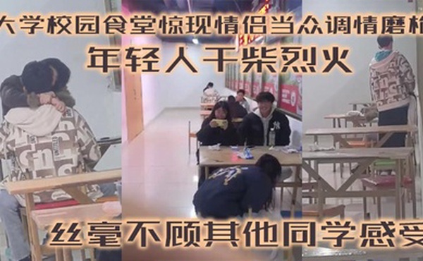 大学校园食堂惊现情侣当众调情磨枪 年轻人干柴烈火 丝毫不顾其他同学感受