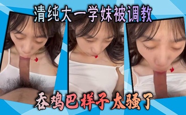 清纯大一学妹被调教 吞鸡巴样子太骚了