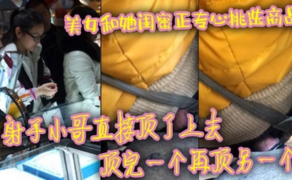 美女和她闺蜜正专心挑选商品 射手小哥直接顶了上去 顶完一个再顶另一个 最后还是牛仔裤有感觉 直接顶射美女一屁股