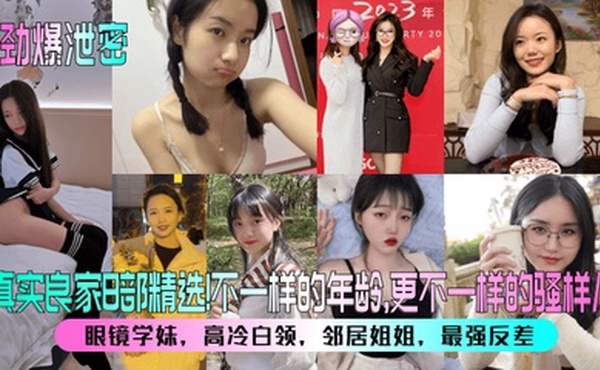 【劲爆泄密】真实良家8部精选！眼镜学妹，高冷白领，邻居姐姐，最强反差！不一样的年龄，更不一样的骚样儿！