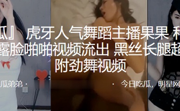 虎牙人气舞蹈主播“果果”和榜一大哥露脸啪啪视频流出，黑丝长腿超诱人