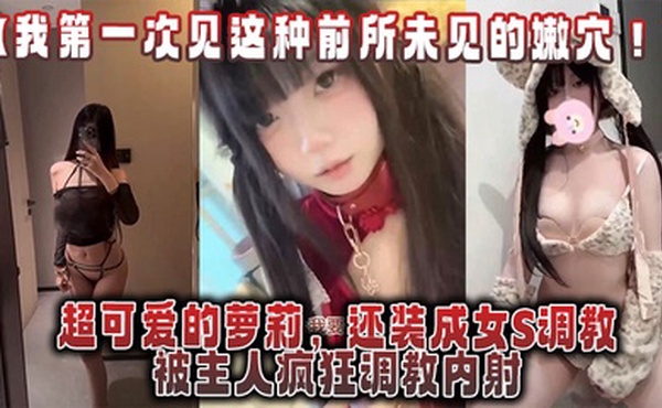 【我第一次见这种前所未见的嫩穴！】超可爱的萝莉，还装成女S调教，被主人疯狂调教内射，还跟金主一起玩3P！