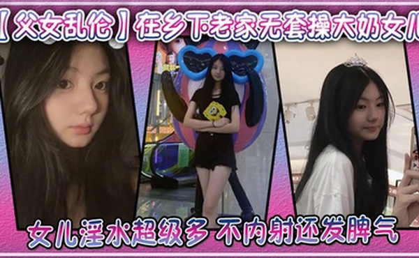 【父女乱伦】在乡下老家无套操大奶女儿，女儿淫水超级多，不内射还发脾气
