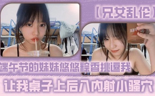 【兄女乱伦】端午节的妹妹悠悠粽香挑逗我 让我桌子上后入内射小骚穴