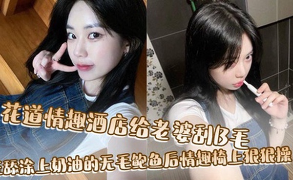 花道情趣酒店给老婆刮B毛，狂舔涂上奶油的无毛鲍鱼后情趣椅上狠狠操！