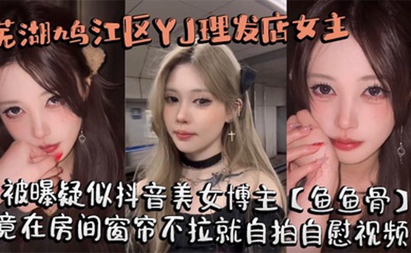 芜湖鸠江区YJ理发店女主被曝疑似抖音美女博主【鱼鱼骨】，小仙女外表下骚劲十足，竟在房间窗帘不拉就自拍自慰视频。这视频也不知道是发给哪个大哥的私藏福利!