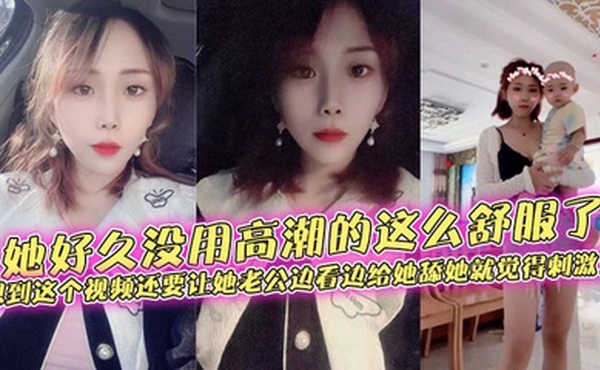 她好久没用高潮的这么舒服了，想到这个视频还要让她老公边看边给她舔她就觉得刺激！