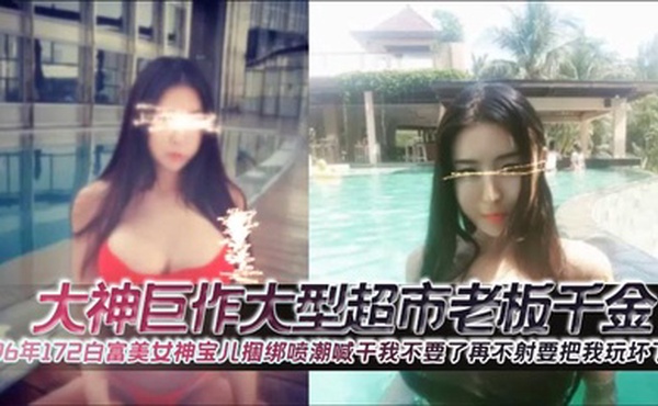 大神巨作大型超市老板千金96年172白富美女神宝儿捆绑喷潮喊干我不要了再不射要把我玩坏了